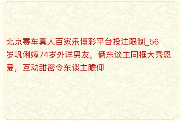 北京赛车真人百家乐博彩平台投注限制_56岁巩俐嫁74岁外洋男友，俩东谈主同框大秀恩爱，互动甜密令东谈主瞻仰