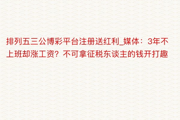 排列五三公博彩平台注册送红利_媒体：3年不上班却涨工资？不可拿征税东谈主的钱开打趣