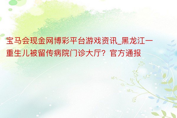 宝马会现金网博彩平台游戏资讯_黑龙江一重生儿被留传病院门诊大厅？官方通报