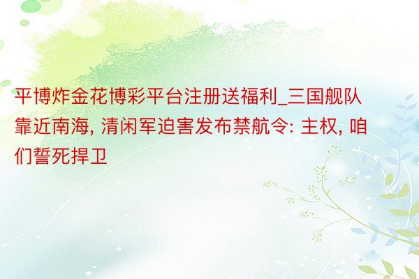 平博炸金花博彩平台注册送福利_三国舰队靠近南海， 清闲军迫害发布禁航令: 主权， 咱们誓死捍卫