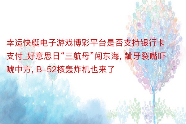 幸运快艇电子游戏博彩平台是否支持银行卡支付_好意思日“三航母”闯东海， 龇牙裂嘴吓唬中方， B-52核轰炸机也来了