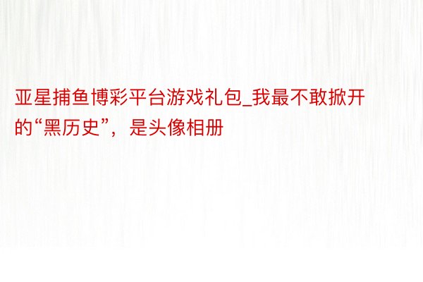 亚星捕鱼博彩平台游戏礼包_我最不敢掀开的“黑历史”，是头像相册
